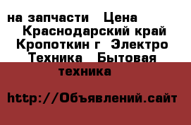 на запчасти › Цена ­ 1 500 - Краснодарский край, Кропоткин г. Электро-Техника » Бытовая техника   